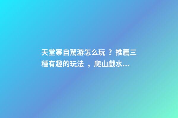 天堂寨自駕游怎么玩？推薦三種有趣的玩法，爬山戲水都可滿足